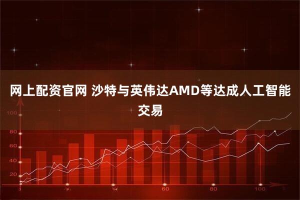 网上配资官网 沙特与英伟达AMD等达成人工智能交易