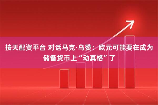 按天配资平台 对话马克·乌赞：欧元可能要在成为储备货币上“动真格”了