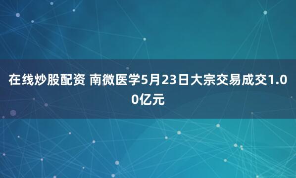 在线炒股配资 南微医学5月23日大宗交易成交1.00亿元