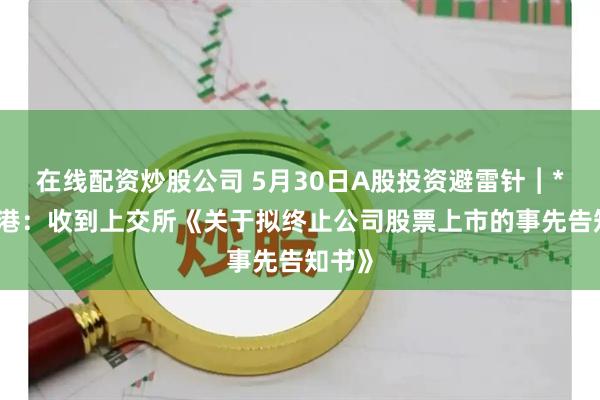 在线配资炒股公司 5月30日A股投资避雷针︱*ST锦港：收到上交所《关于拟终止公司股票上市的事先告知书》