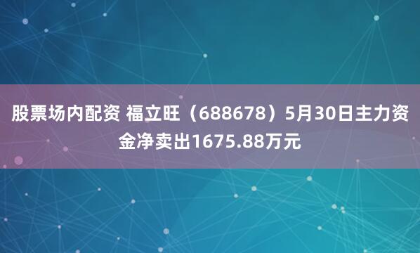 股票场内配资 福立旺（688678）5月30日主力资金净卖出1675.88万元