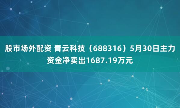 股市场外配资 青云科技（688316）5月30日主力资金净卖出1687.19万元