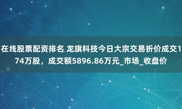 在线股票配资排名 龙旗科技今日大宗交易折价成交174万股，成交额5896.86万元_市场_收盘价