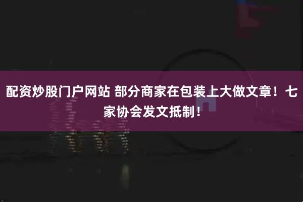 配资炒股门户网站 部分商家在包装上大做文章！七家协会发文抵制！