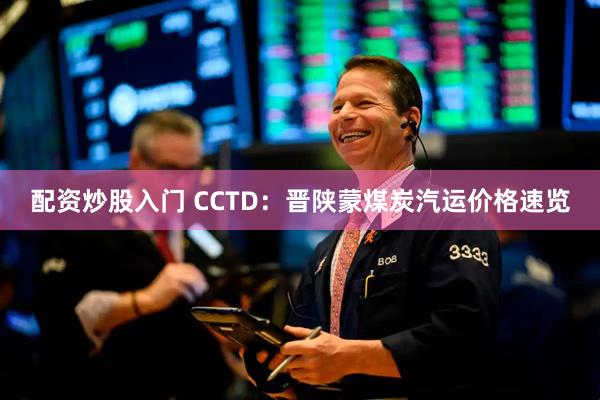 配资炒股入门 CCTD：晋陕蒙煤炭汽运价格速览
