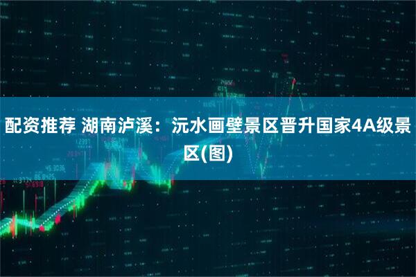 配资推荐 湖南泸溪：沅水画壁景区晋升国家4A级景区(图)