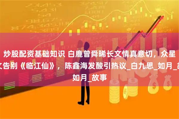 炒股配资基础知识 白鹿曾舜晞长文情真意切，众星发文告别《临江仙》，陈鑫海发酸引热议_白九思_如月_故事