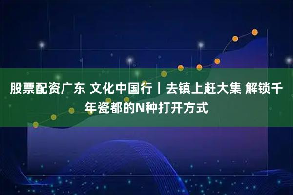 股票配资广东 文化中国行丨去镇上赶大集 解锁千年瓷都的N种打开方式