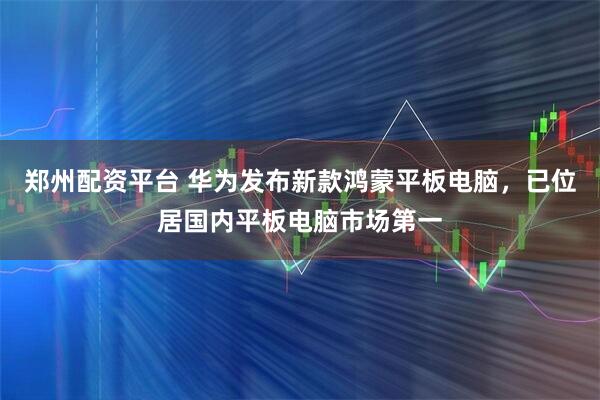 郑州配资平台 华为发布新款鸿蒙平板电脑，已位居国内平板电脑市场第一